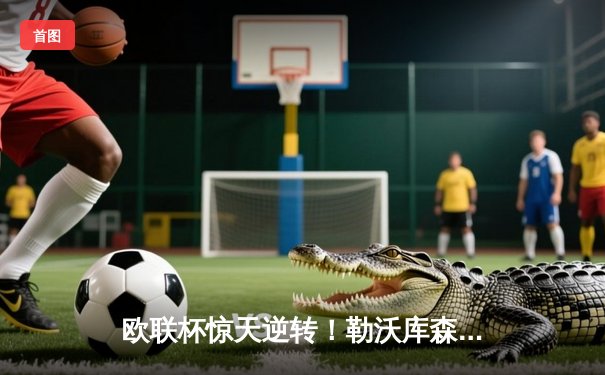 欧联杯惊天逆转！勒沃库森3-2绝杀罗马，赛季不败金身延续至47场