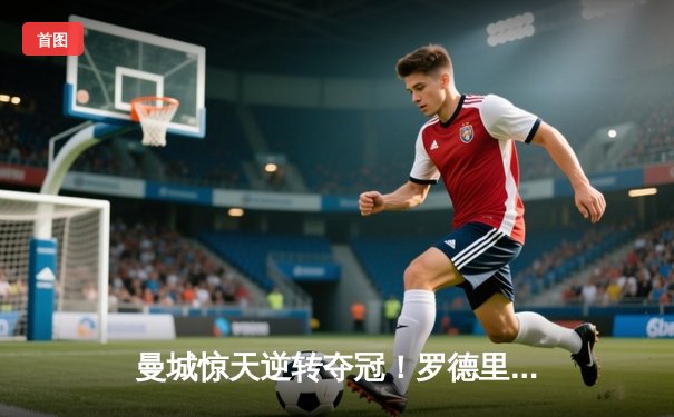 曼城惊天逆转夺冠！罗德里绝杀助蓝月亮实现英超四连冠伟业