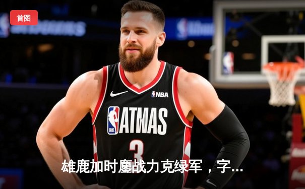 雄鹿加时鏖战力克绿军，字母哥44分利拉德关键三分锁定胜局